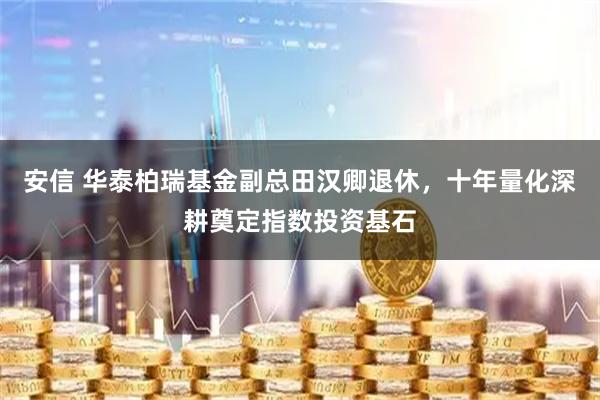 安信 华泰柏瑞基金副总田汉卿退休，十年量化深耕奠定指数投资基石