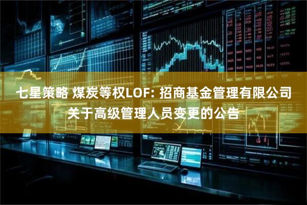 七星策略 煤炭等权LOF: 招商基金管理有限公司关于高级管理人员变更的公告