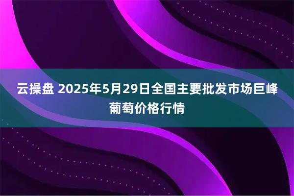 云操盘 2025年5月29日全国主要批发市场巨峰葡萄价格行情