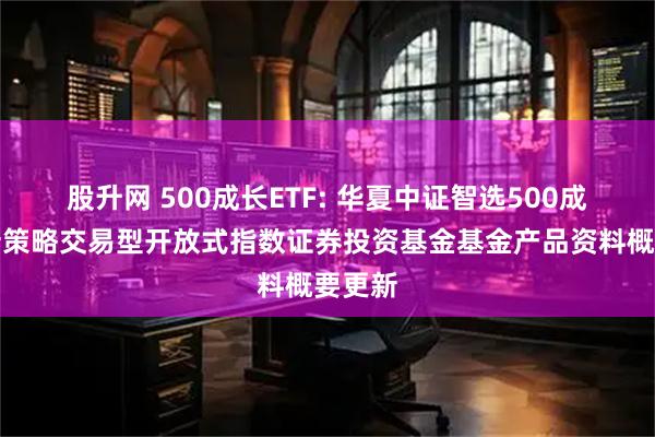 股升网 500成长ETF: 华夏中证智选500成长创新策略交易型开放式指数证券投资基金基金产品资料概要更新