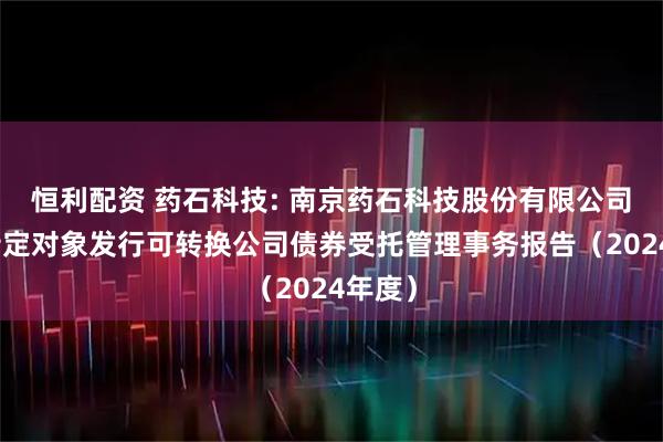 恒利配资 药石科技: 南京药石科技股份有限公司向不特定对象发行可转换公司债券受托管理事务报告（2024年度）