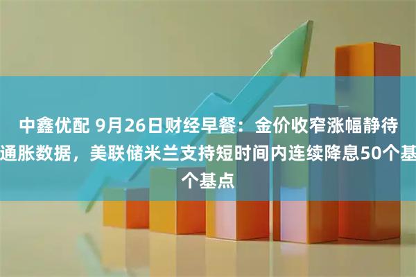 中鑫优配 9月26日财经早餐：金价收窄涨幅静待美通胀数据，美联储米兰支持短时间内连续降息50个基点
