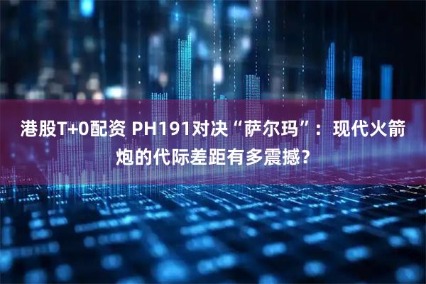 港股T+0配资 PH191对决“萨尔玛”：现代火箭炮的代际差距有多震撼？