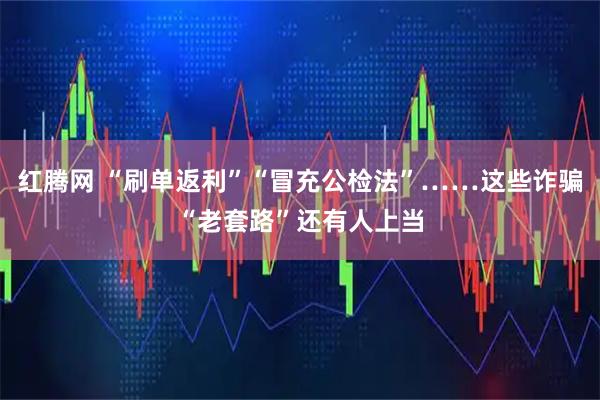 红腾网 “刷单返利”“冒充公检法”……这些诈骗“老套路”还有人上当