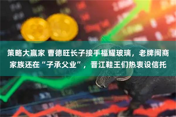 策略大赢家 曹德旺长子接手福耀玻璃，老牌闽商家族还在“子承父业”，晋江鞋王们热衷设信托
