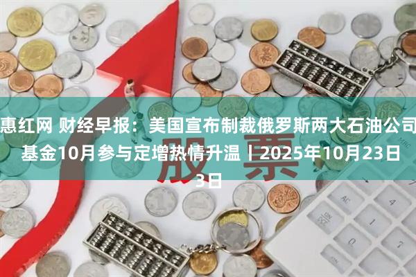 惠红网 财经早报：美国宣布制裁俄罗斯两大石油公司 基金10月参与定增热情升温丨2025年10月23日