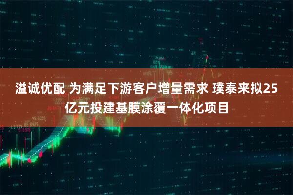 溢诚优配 为满足下游客户增量需求 璞泰来拟25亿元投建基膜涂覆一体化项目