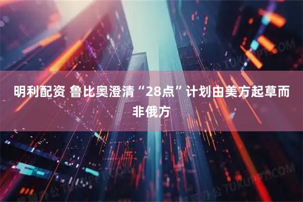 明利配资 鲁比奥澄清“28点”计划由美方起草而非俄方