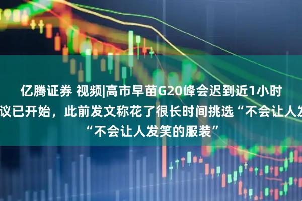 亿腾证券 视频|高市早苗G20峰会迟到近1小时，入场时会议已开始，此前发文称花了很长时间挑选“不会让人发笑的服装”