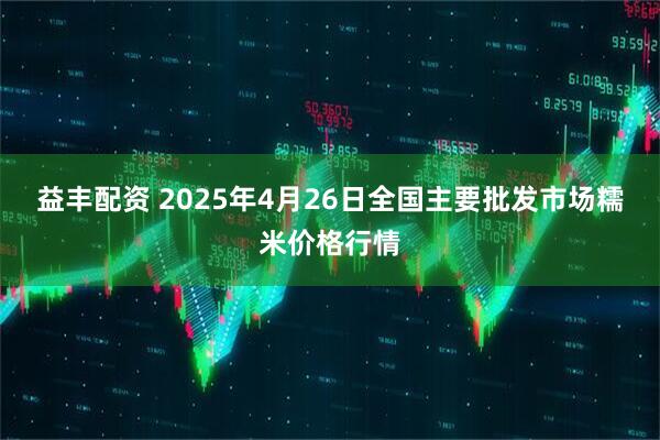 益丰配资 2025年4月26日全国主要批发市场糯米价格行情
