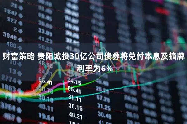 财富策略 贵阳城投30亿公司债券将兑付本息及摘牌 利率为6%