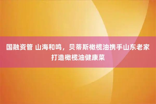 国融资管 山海和鸣，贝蒂斯橄榄油携手山东老家打造橄榄油健康菜