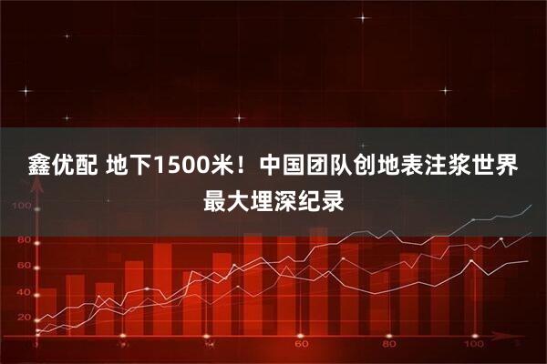 鑫优配 地下1500米！中国团队创地表注浆世界最大埋深纪录