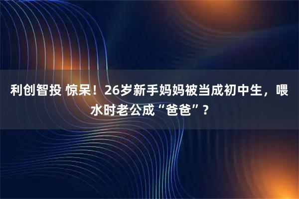 利创智投 惊呆！26岁新手妈妈被当成初中生，喂水时老公成“爸爸”？
