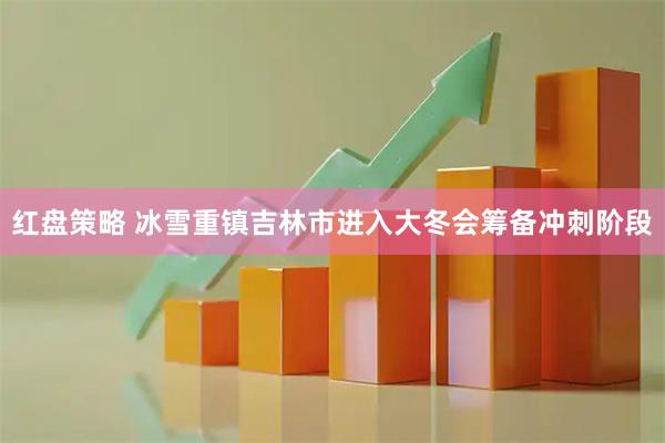 红盘策略 冰雪重镇吉林市进入大冬会筹备冲刺阶段