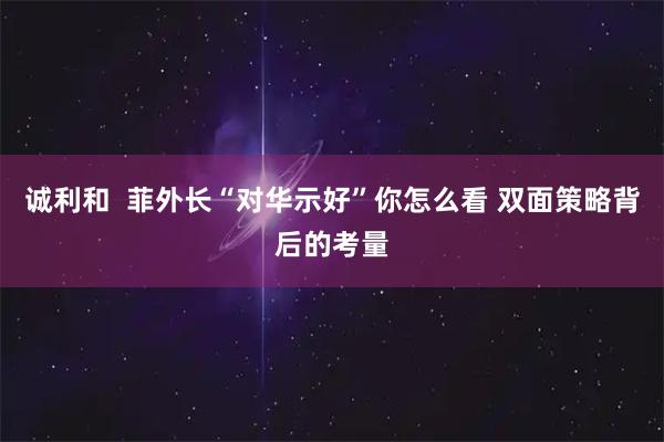 诚利和  菲外长“对华示好”你怎么看 双面策略背后的考量