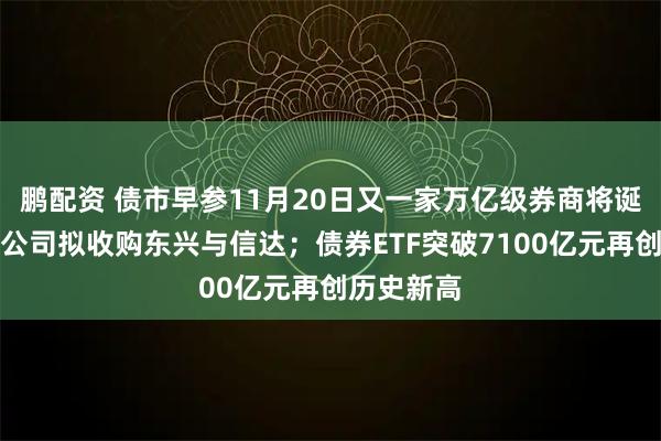 鹏配资 债市早参11月20日又一家万亿级券商将诞生！中金公司拟收购东兴与信达；债券ETF突破7100亿元再创历史新高