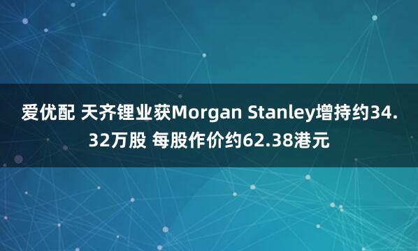 爱优配 天齐锂业获Morgan Stanley增持约34.32万股 每股作价约62.38港元