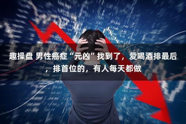 趣操盘 男性癌症“元凶”找到了，爱喝酒排最后，排首位的，有人每天都做