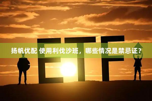 扬帆优配 使用利伐沙班，哪些情况是禁忌证？
